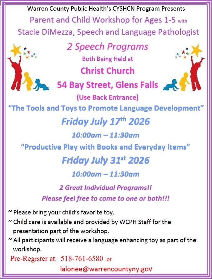 Warren County Public Health’s CYSHCN Program Presents Parent and Child Workshop for Ages 1-5 with Stacie DiMezza, Speech and Language Pathologist “The Tools and Toys to Promote Language Development” Friday July 17th 2026 10:00am – 11:30am “Productive Play with Books and Everyday Items” Friday July 31st 2026 10:00am – 11:30am 2 Great Individual Programs!! Please feel free to come to one or both!!! ~ Please bring your child’s favorite toy. ~ Child care is available and provided by WCPH Staff for the presentation part of the workshop. ~ All participants will receive a language enhancing toy as part of the workshop. Pre-Register at: 518-761-6580 or lalonee@warrencountyny.gov